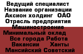 Ведущий специалист › Название организации ­ Аксион-холдинг, ОАО › Отрасль предприятия ­ Машиностроение › Минимальный оклад ­ 1 - Все города Работа » Вакансии   . Ханты-Мансийский,Советский г.